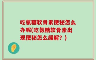 吃氨糖软骨素便秘怎么办呢(吃氨糖软骨素出现便秘怎么缓解？)