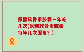氨糖软骨素胶囊一年吃几次(氨糖软骨素胶囊每年几次服用？)