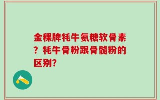 金稞牌牦牛氨糖软骨素？牦牛骨粉跟骨髓粉的区别？