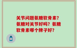 关节问题氨糖软骨素？氨糖对关节好吗？氨糖软骨素哪个牌子好？