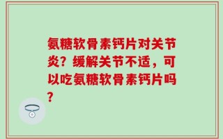 氨糖软骨素钙片对关节炎？缓解关节不适，可以吃氨糖软骨素钙片吗？