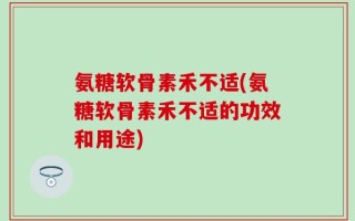 氨糖软骨素禾不适(氨糖软骨素禾不适的功效和用途)