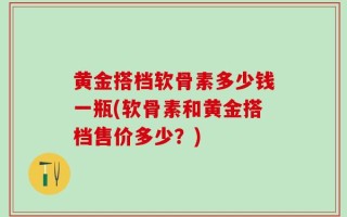 黄金搭档软骨素多少钱一瓶(软骨素和黄金搭档售价多少？)