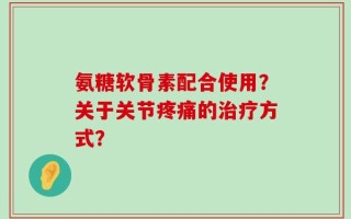 氨糖软骨素配合使用？关于关节疼痛的治疗方式？