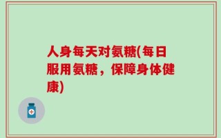 人身每天对氨糖(每日服用氨糖，保障身体健康)