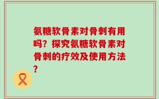 氨糖软骨素对骨刺有用吗？探究氨糖软骨素对骨刺的疗效及使用方法？