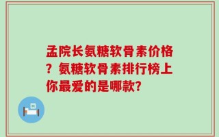 孟院长氨糖软骨素价格？氨糖软骨素排行榜上你最爱的是哪款？