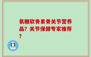 氨糖软骨素骨关节营养品？关节保健专家推荐？