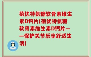 蓓优特氨糖软骨素维生素D钙片(蓓优特氨糖软骨素维生素D钙片——保护关节乐享舒适生活)