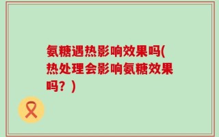 氨糖遇热影响效果吗(热处理会影响氨糖效果吗？)