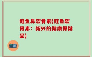 鲑鱼鼻软骨素(鲑鱼软骨素：新兴的健康保健品)