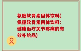 氨糖软骨素固体饮料(氨糖软骨素固体饮料：健康治疗关节疼痛的有效补给品)