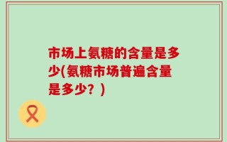 市场上氨糖的含量是多少(氨糖市场普遍含量是多少？)