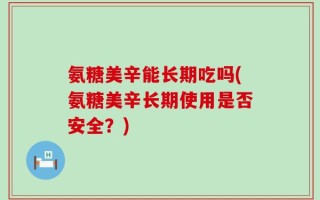 氨糖美辛能长期吃吗(氨糖美辛长期使用是否安全？)