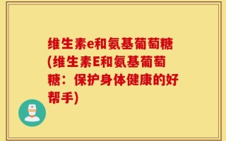 维生素e和氨基葡萄糖(维生素E和氨基葡萄糖：保护身体健康的好帮手)