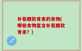 补氨糖软骨素的食物(哪些食物富含补氨糖软骨素？)