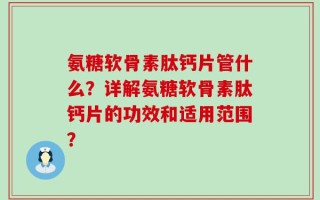 氨糖软骨素肽钙片管什么？详解氨糖软骨素肽钙片的功效和适用范围？