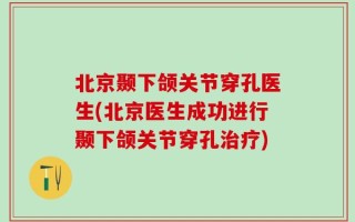 北京颞下颌关节穿孔医生(北京医生成功进行颞下颌关节穿孔治疗)