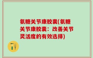 氨糖关节康胶囊(氨糖关节康胶囊：改善关节灵活度的有效选择)