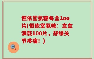 恒依堂氨糖每盒1oo片(恒依堂氨糖：盒盒满载100片，舒缓关节疼痛！)