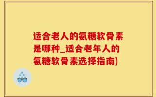 适合老人的氨糖软骨素是哪种_适合老年人的氨糖软骨素选择指南)