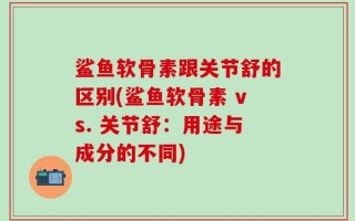 鲨鱼软骨素跟关节舒的区别(鲨鱼软骨素 vs. 关节舒：用途与成分的不同)