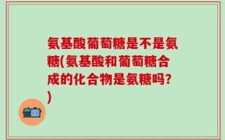 氨基酸葡萄糖是不是氨糖(氨基酸和葡萄糖合成的化合物是氨糖吗？)