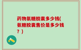 药物氨糖胶囊多少钱(氨糖胶囊售价是多少钱？)