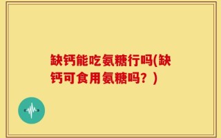 缺钙能吃氨糖行吗(缺钙可食用氨糖吗？)
