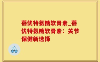 蓓优特氨糖软骨素_蓓优特氨糖软骨素：关节保健新选择