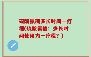 硫酸氨糖多长时间一疗程(硫酸氨糖：多长时间使用为一疗程？)
