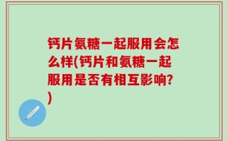 钙片氨糖一起服用会怎么样(钙片和氨糖一起服用是否有相互影响？)