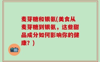 麦芽糖和银氨(美食从麦芽糖到银氨，这些甜品成分如何影响你的健康？)
