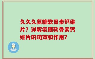 久久久氨糖软骨素钙维片？详解氨糖软骨素钙维片的功效和作用？