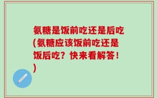 氨糖是饭前吃还是后吃(氨糖应该饭前吃还是饭后吃？快来看解答！)