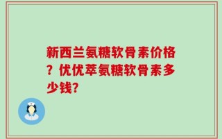 新西兰氨糖软骨素价格？优优萃氨糖软骨素多少钱？