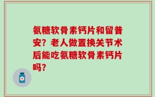 氨糖软骨素钙片和留普安？老人做置换关节术后能吃氨糖软骨素钙片吗？
