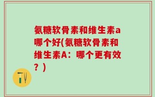 氨糖软骨素和维生素a哪个好(氨糖软骨素和维生素A：哪个更有效？)