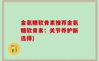 金氨糖软骨素推荐金氨糖软骨素：关节养护新选择)
