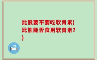 比熊要不要吃软骨素(比熊能否食用软骨素？)