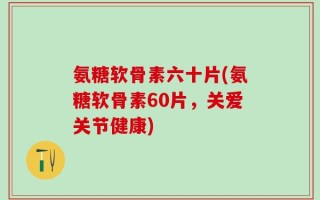 氨糖软骨素六十片(氨糖软骨素60片，关爱关节健康)
