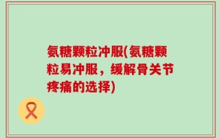 氨糖颗粒冲服(氨糖颗粒易冲服，缓解骨关节疼痛的选择)