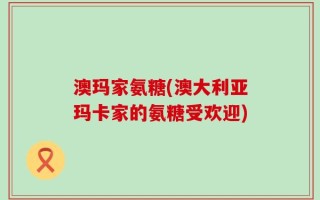 澳玛家氨糖(澳大利亚玛卡家的氨糖受欢迎)