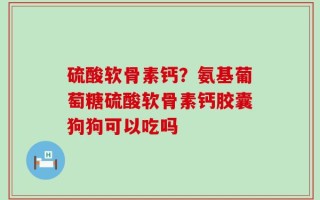 硫酸软骨素钙？氨基葡萄糖硫酸软骨素钙胶囊狗狗可以吃吗