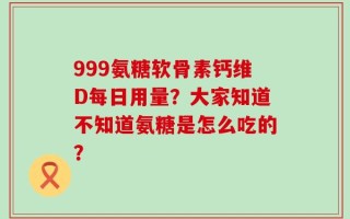 999氨糖软骨素钙维D每日用量？大家知道不知道氨糖是怎么吃的？