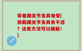 带着踝关节支具难受(佩戴踝关节支具有不适？这些方法可以缓解！)