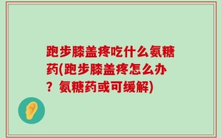 跑步膝盖疼吃什么氨糖药(跑步膝盖疼怎么办？氨糖药或可缓解)