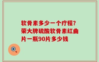 软骨素多少一个疗程？荣大牌硫酸软骨素红曲片一瓶90片多少钱