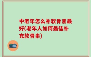 中老年怎么补软骨素最好(老年人如何最佳补充软骨素)