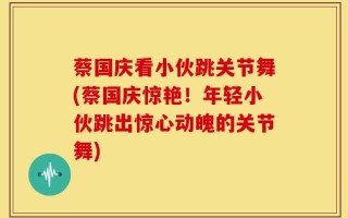 蔡国庆看小伙跳关节舞(蔡国庆惊艳！年轻小伙跳出惊心动魄的关节舞)